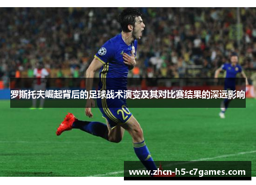 罗斯托夫崛起背后的足球战术演变及其对比赛结果的深远影响 罗斯托夫崛起背后的足球战术演变及其对比赛结果的深远影响