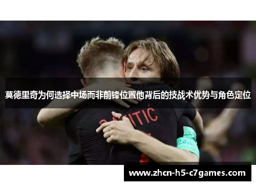 莫德里奇为何选择中场而非前锋位置他背后的技战术优势与角色定位