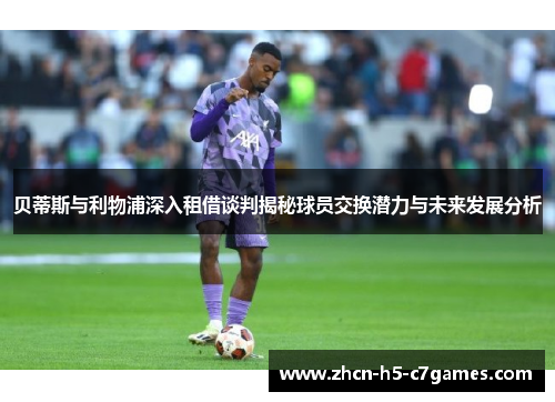贝蒂斯与利物浦深入租借谈判揭秘球员交换潜力与未来发展分析 贝蒂斯与利物浦深入租借谈判揭秘球员交换潜力与未来发展分析