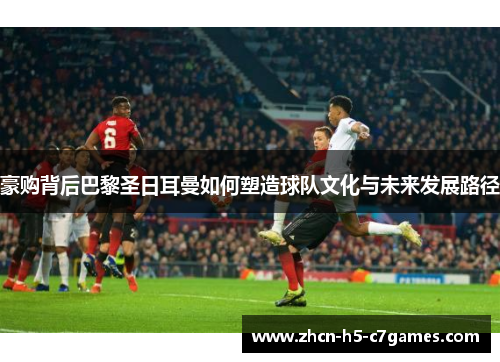 豪购背后巴黎圣日耳曼如何塑造球队文化与未来发展路径 豪购背后巴黎圣日耳曼如何塑造球队文化与未来发展路径