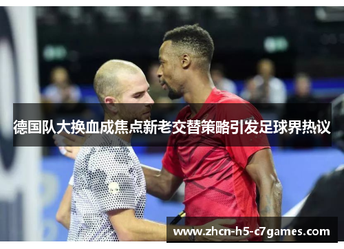 德国队大换血成焦点新老交替策略引发足球界热议 德国队大换血成焦点新老交替策略引发足球界热议