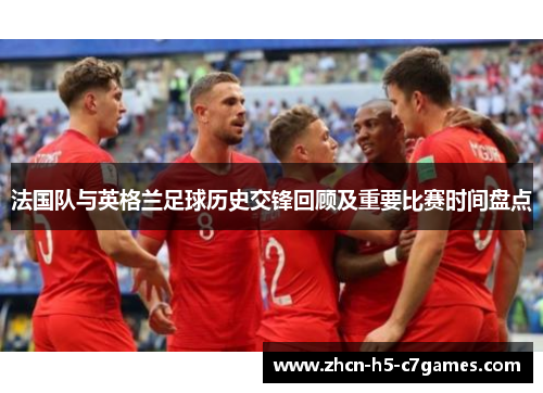 法国队与英格兰足球历史交锋回顾及重要比赛时间盘点 法国队与英格兰足球历史交锋回顾及重要比赛时间盘点