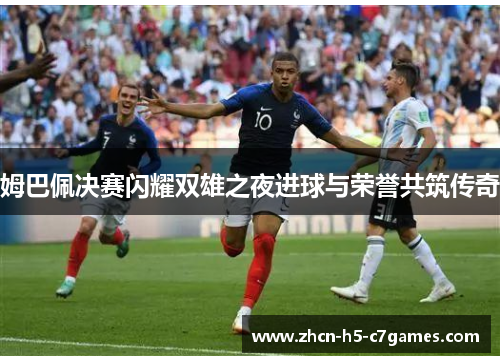 姆巴佩决赛闪耀双雄之夜进球与荣誉共筑传奇 姆巴佩决赛闪耀双雄之夜进球与荣誉共筑传奇