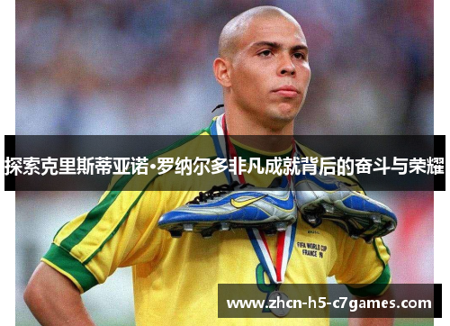 探索克里斯蒂亚诺·罗纳尔多非凡成就背后的奋斗与荣耀 探索克里斯蒂亚诺·罗纳尔多非凡成就背后的奋斗与荣耀