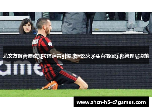 尤文友谊赛惨败加拉塔萨雷引爆球迷怒火矛头直指俱乐部管理层决策