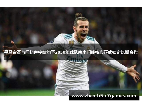 皇马官宣与门将卢宁续约至2030年球队未来门线核心正式锁定长期合作