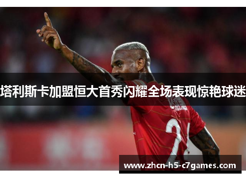 塔利斯卡加盟恒大首秀闪耀全场表现惊艳球迷